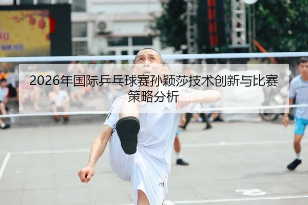 2026年国际乒乓球赛孙颖莎技术创新与比赛策略分析