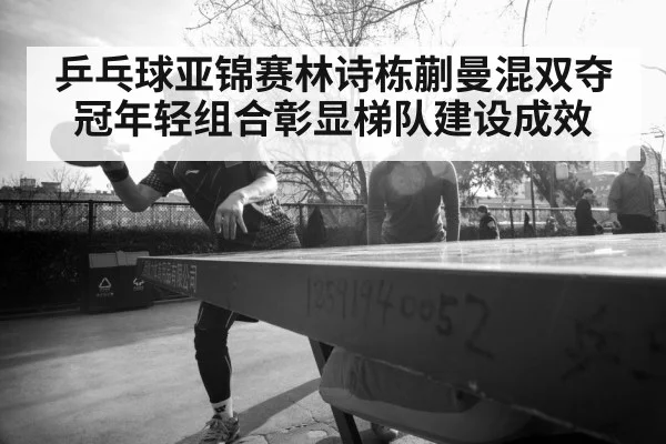 乒乓球亚锦赛林诗栋蒯曼混双夺冠年轻组合彰显梯队建设成效
