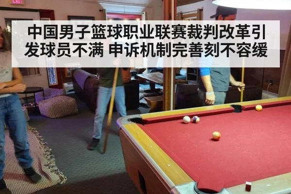 中国男子篮球职业联赛裁判改革引发球员不满 申诉机制完善刻不容缓