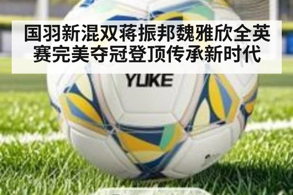 国羽新混双蒋振邦魏雅欣全英赛完美夺冠登顶传承新时代